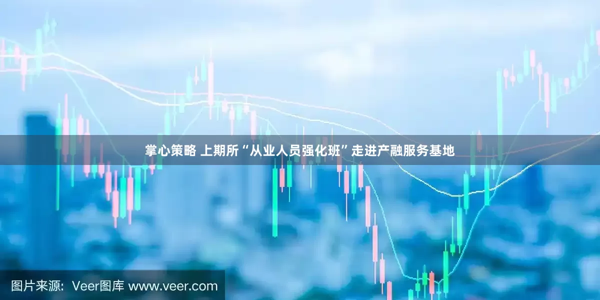 掌心策略 上期所“从业人员强化班”走进产融服务基地