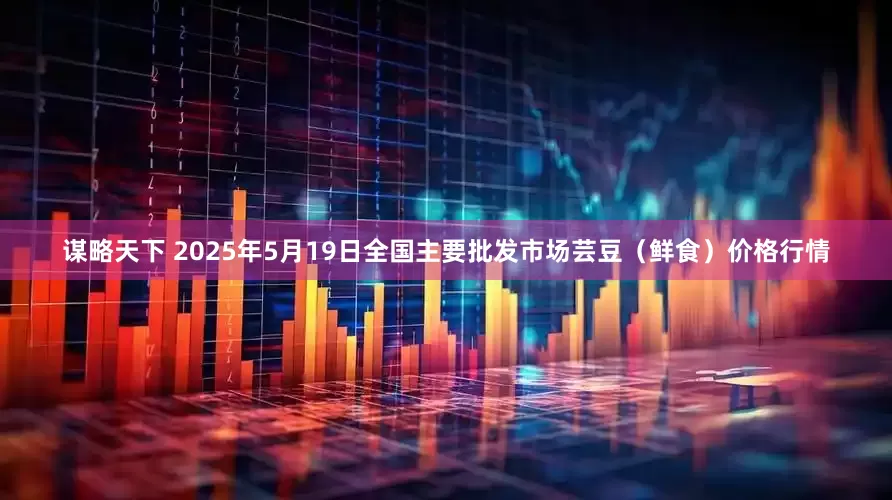 谋略天下 2025年5月19日全国主要批发市场芸豆(鲜食)价格行情