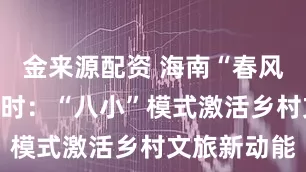 金来源配资 海南“春风村雨”进行时：“八小”模式激活乡村文旅新动能