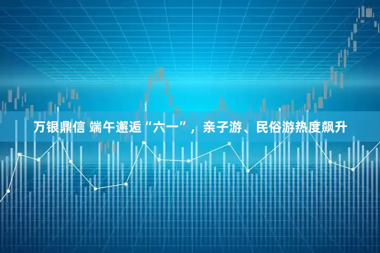 万银鼎信 端午邂逅“六一”，亲子游、民俗游热度飙升
