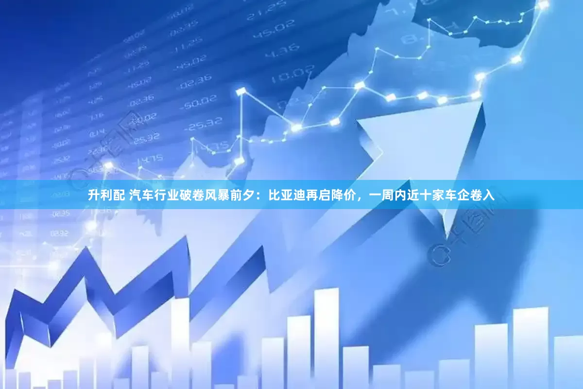 升利配 汽车行业破卷风暴前夕：比亚迪再启降价，一周内近十家车企卷入
