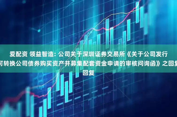 爱配资 领益智造: 公司关于深圳证券交易所《关于公司发行可转换公司债券购买资产并募集配套资金申请的审核问询函》之回复