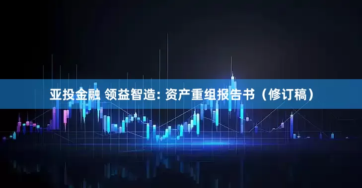 亚投金融 领益智造: 资产重组报告书(修订稿)