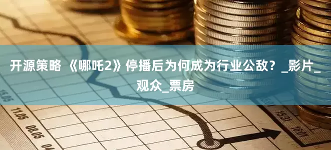 开源策略 《哪吒2》停播后为何成为行业公敌？_影片_观众_票房