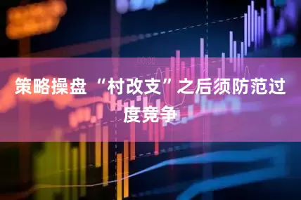 策略操盘 “村改支”之后须防范过度竞争