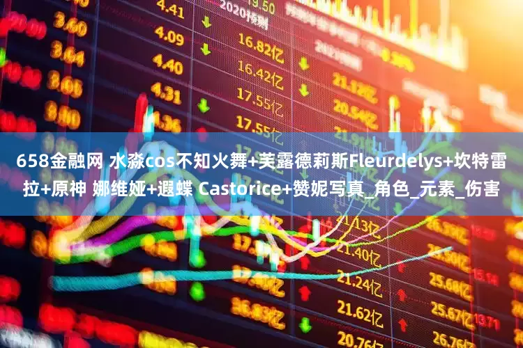 658金融网 水淼cos不知火舞+芙露德莉斯Fleurdelys+坎特雷拉+原神 娜维娅+遐蝶 Castorice+赞妮写真_角色_元素_伤害