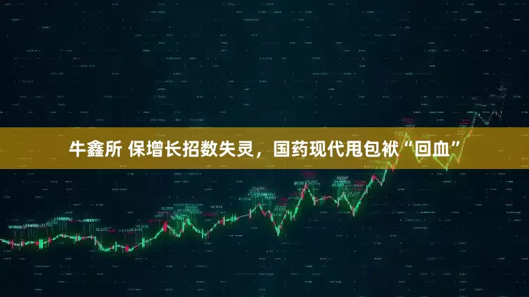 牛鑫所 保增长招数失灵，国药现代甩包袱“回血”