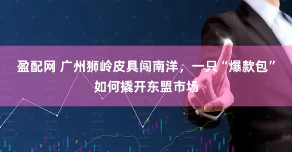盈配网 广州狮岭皮具闯南洋，一只“爆款包”如何撬开东盟市场
