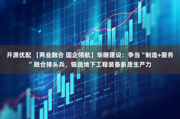 开源优配 【两业融合 国企领航】华隧建设：争当“制造+服务”融合排头兵，锻造地下工程装备新质生产力