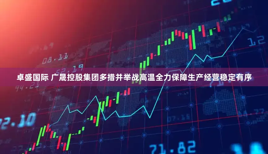 卓盛国际 广晟控股集团多措并举战高温 全力保障生产经营稳定有序